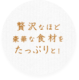 贅沢なほど豪華な食材をたっぷりと！