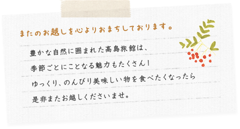 またのお越しを心よりおまちしております。豊かな自然に囲まれた髙島旅館は、季節ごとにことなる魅力もたくさん！ゆっくり、のんびり美味しい物を食べたくなったら是非またお越しくださいませ。